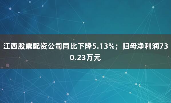 江西股票配资公司同比下降5.13%；归母净利润730.23万元