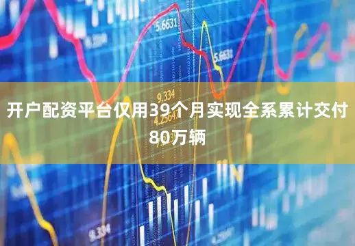 开户配资平台仅用39个月实现全系累计交付80万辆