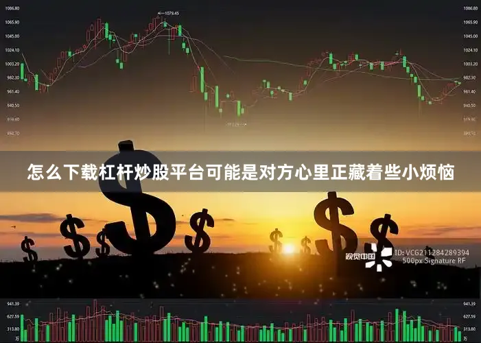 怎么下载杠杆炒股平台可能是对方心里正藏着些小烦恼