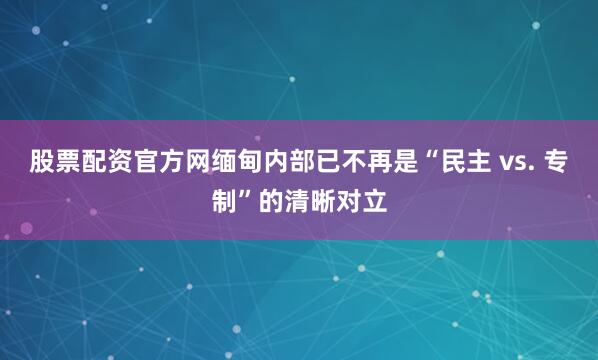 股票配资官方网缅甸内部已不再是“民主 vs. 专制”的清晰对立