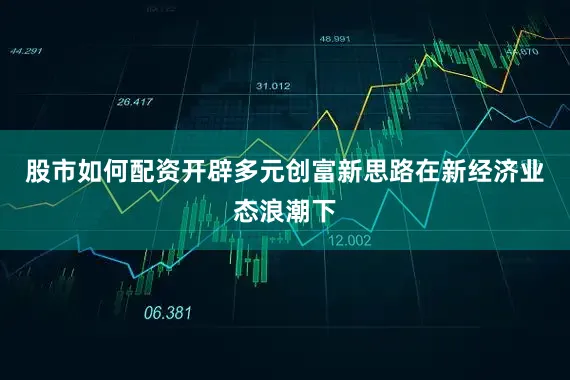 股市如何配资开辟多元创富新思路在新经济业态浪潮下