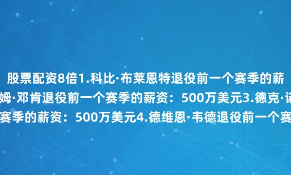 股票配资8倍1.科比·布莱恩特退役前一个赛季的薪资：2500万美元2.蒂姆·邓肯退役前一个赛季的薪资：500万美元3.德克·诺维斯基退役前一个赛季的薪资：500万美元4.德维恩·韦德退役前一个赛季的薪资：239万美元5.雷·阿伦退役前一个赛季的薪资：323万美元6.凯文·加内特退役前一个赛季的薪资：800万美元7.保罗·皮尔斯退役前一个赛季的薪资：110万美元8.沙奎尔·奥尼尔退役前一个赛季的薪资