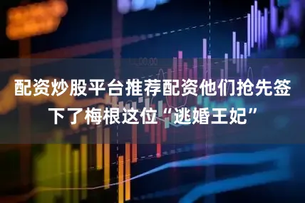 配资炒股平台推荐配资他们抢先签下了梅根这位“逃婚王妃”