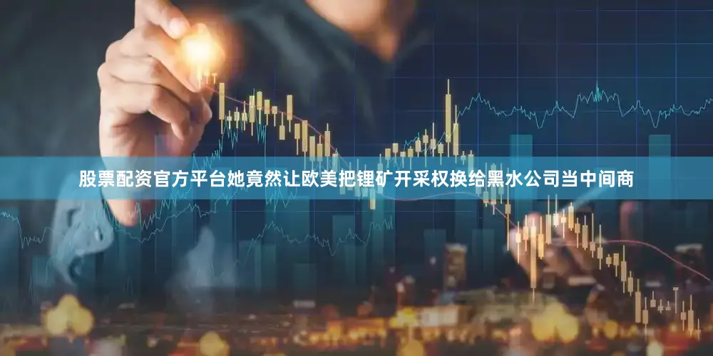 股票配资官方平台她竟然让欧美把锂矿开采权换给黑水公司当中间商