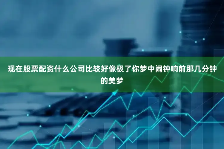 现在股票配资什么公司比较好像极了你梦中闹钟响前那几分钟的美梦