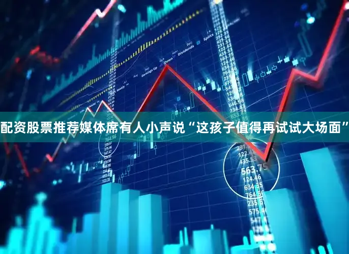 配资股票推荐媒体席有人小声说“这孩子值得再试试大场面”