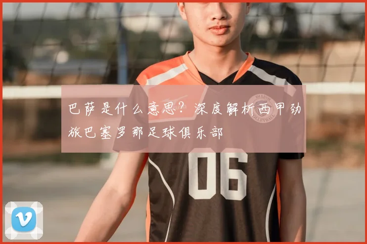 巴萨是什么意思？深度解析西甲劲旅巴塞罗那足球俱乐部