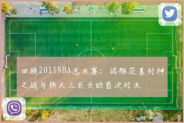 回顾2011NBA总决赛:诺维茨基封神之战与热火三巨头的首次对决