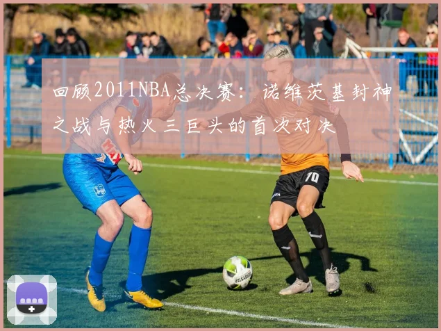 回顾2011NBA总决赛：诺维茨基封神之战与热火三巨头的首次对决