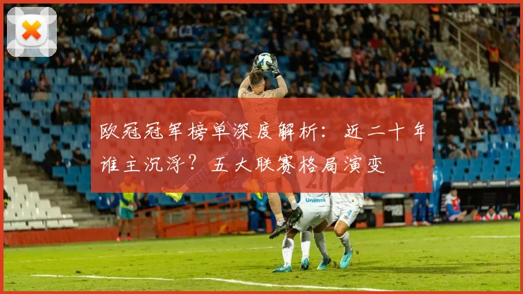 欧冠冠军榜单深度解析：近二十年谁主沉浮？五大联赛格局演变